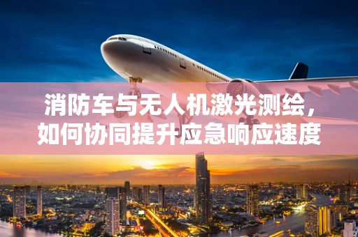 消防车与无人机激光测绘，如何协同提升应急响应速度？