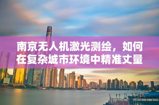 南京无人机激光测绘，如何在复杂城市环境中精准丈量