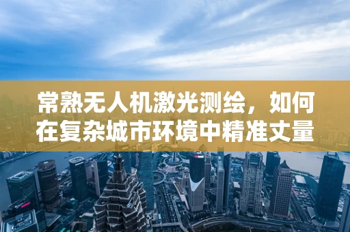 常熟无人机激光测绘，如何在复杂城市环境中精准丈量