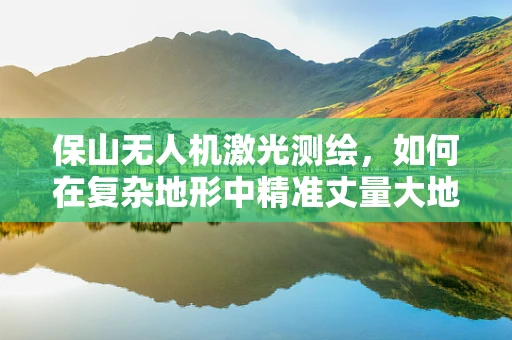 保山无人机激光测绘，如何在复杂地形中精准丈量大地？