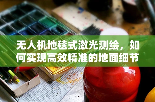 无人机地毯式激光测绘，如何实现高效精准的地面细节捕捉？