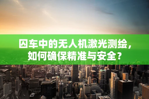 囚车中的无人机激光测绘，如何确保精准与安全？