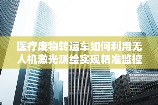 医疗废物转运车如何利用无人机激光测绘实现精准监控？
