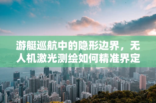 游艇巡航中的隐形边界，无人机激光测绘如何精准界定水域边界？