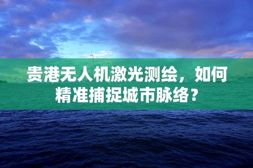 贵港无人机激光测绘，如何精准捕捉城市脉络？
