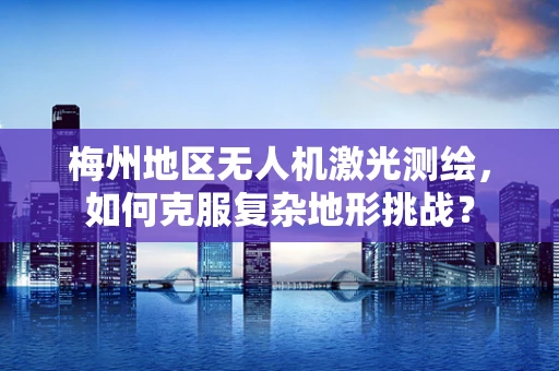梅州地区无人机激光测绘，如何克服复杂地形挑战？
