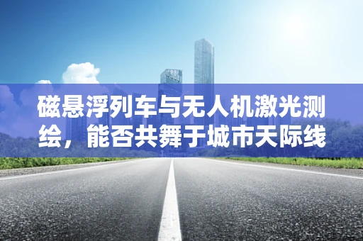 磁悬浮列车与无人机激光测绘，能否共舞于城市天际线？