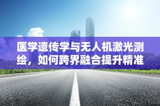 医学遗传学与无人机激光测绘，如何跨界融合提升精准医疗？