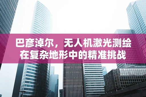 巴彦淖尔，无人机激光测绘在复杂地形中的精准挑战