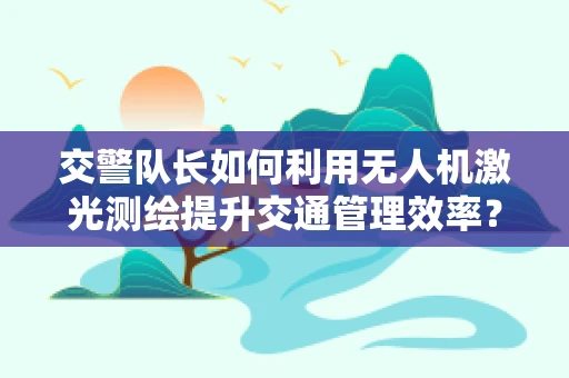 交警队长如何利用无人机激光测绘提升交通管理效率？