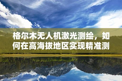 格尔木无人机激光测绘，如何在高海拔地区实现精准测绘？