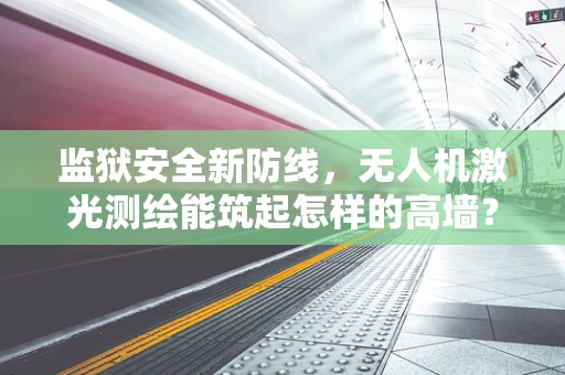 监狱安全新防线，无人机激光测绘能筑起怎样的高墙？