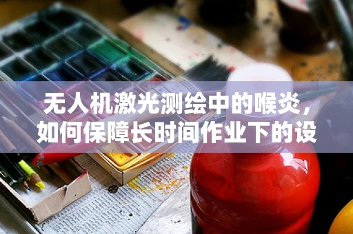 无人机激光测绘中的喉炎，如何保障长时间作业下的设备稳定与人员健康？