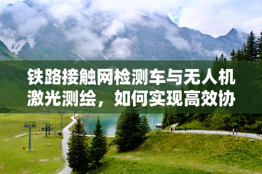 铁路接触网检测车与无人机激光测绘，如何实现高效协同作业？