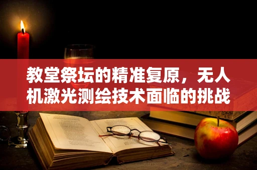 教堂祭坛的精准复原，无人机激光测绘技术面临的挑战与解决方案