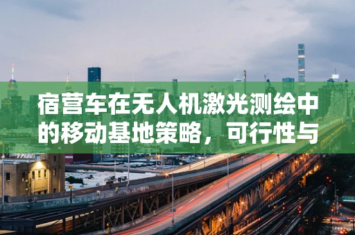 宿营车在无人机激光测绘中的移动基地策略，可行性与挑战？