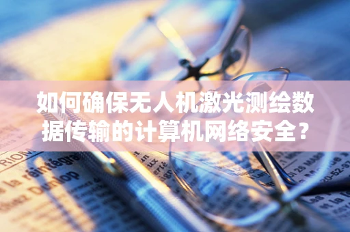 如何确保无人机激光测绘数据传输的计算机网络安全？