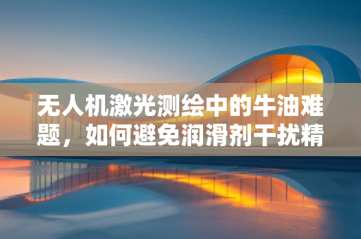 无人机激光测绘中的牛油难题，如何避免润滑剂干扰精度？