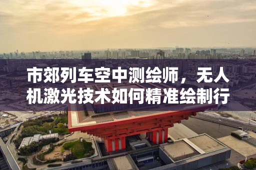市郊列车空中测绘师，无人机激光技术如何精准绘制行驶路线？