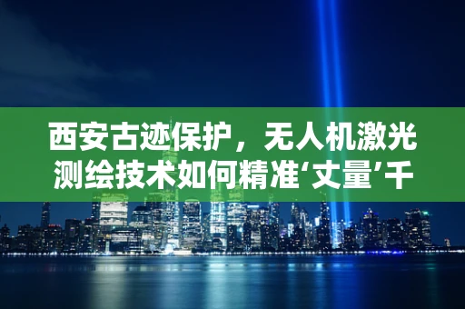 西安古迹保护，无人机激光测绘技术如何精准‘丈量’千年历史？