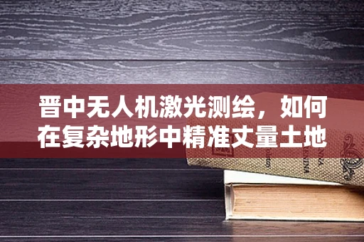 晋中无人机激光测绘，如何在复杂地形中精准丈量土地？