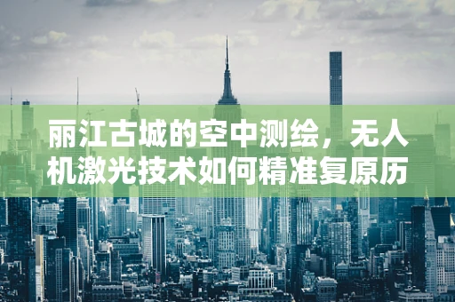 丽江古城的空中测绘，无人机激光技术如何精准复原历史风貌？
