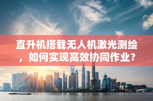 直升机搭载无人机激光测绘，如何实现高效协同作业？