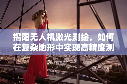 揭阳无人机激光测绘，如何在复杂地形中实现高精度测绘？