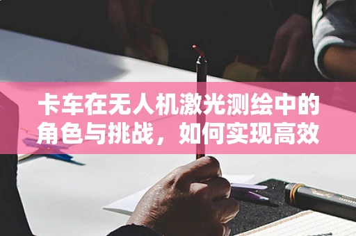 卡车在无人机激光测绘中的角色与挑战，如何实现高效协同？