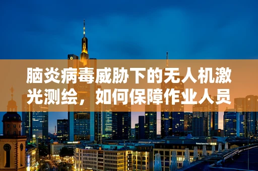 脑炎病毒威胁下的无人机激光测绘，如何保障作业人员的安全？
