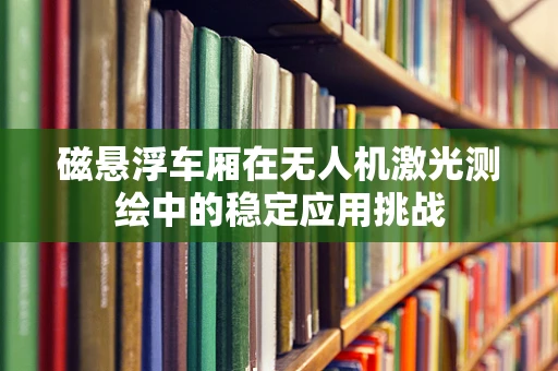 磁悬浮车厢在无人机激光测绘中的稳定应用挑战