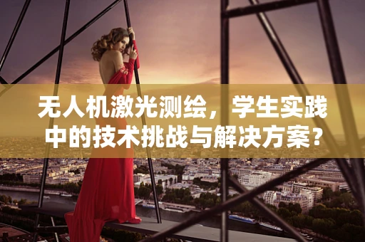 无人机激光测绘，学生实践中的技术挑战与解决方案？