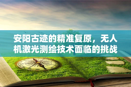 安阳古迹的精准复原，无人机激光测绘技术面临的挑战与机遇