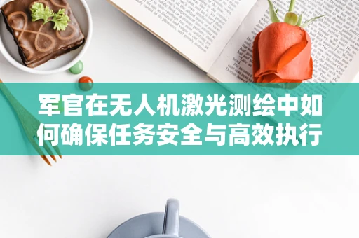 军官在无人机激光测绘中如何确保任务安全与高效执行？