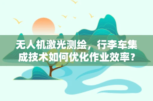 无人机激光测绘，行李车集成技术如何优化作业效率？