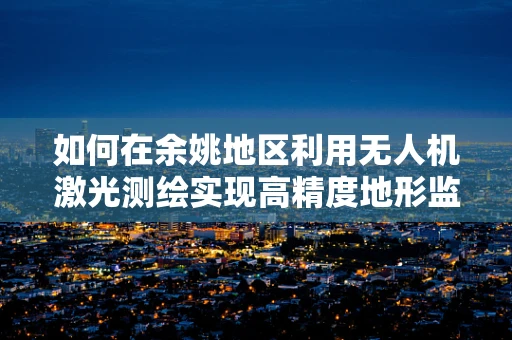 如何在余姚地区利用无人机激光测绘实现高精度地形监测？