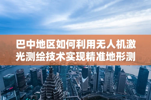 巴中地区如何利用无人机激光测绘技术实现精准地形测绘？