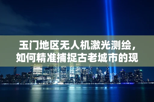 玉门地区无人机激光测绘，如何精准捕捉古老城市的现代轮廓？
