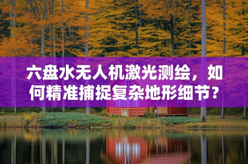六盘水无人机激光测绘，如何精准捕捉复杂地形细节？