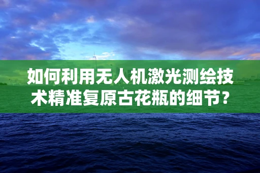 如何利用无人机激光测绘技术精准复原古花瓶的细节？