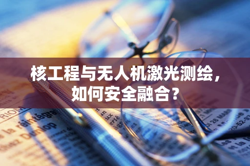 核工程与无人机激光测绘，如何安全融合？