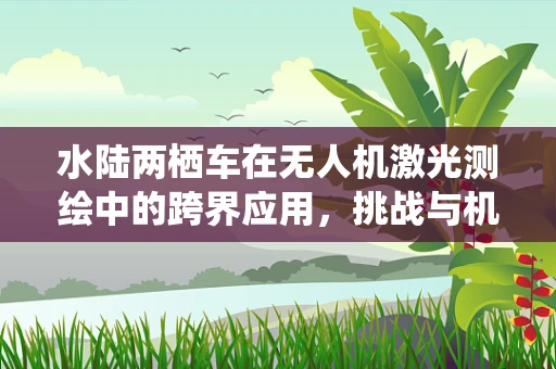 水陆两栖车在无人机激光测绘中的跨界应用，挑战与机遇