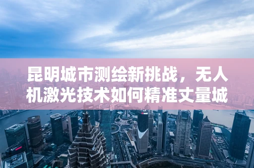 昆明城市测绘新挑战，无人机激光技术如何精准丈量城市脉络？