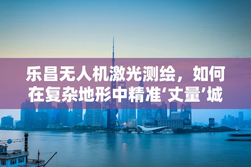 乐昌无人机激光测绘，如何在复杂地形中精准‘丈量’城市？