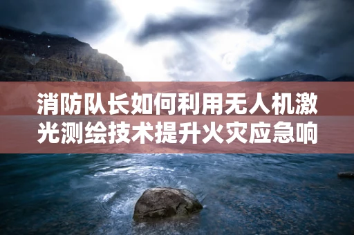 消防队长如何利用无人机激光测绘技术提升火灾应急响应？