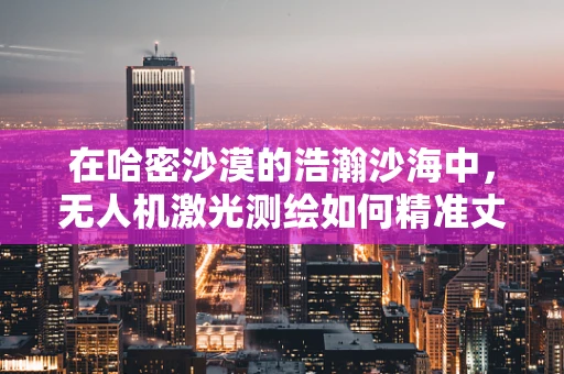 在哈密沙漠的浩瀚沙海中，无人机激光测绘如何精准丈量？