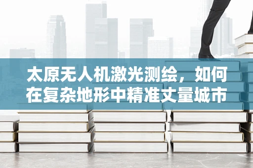 太原无人机激光测绘，如何在复杂地形中精准丈量城市？