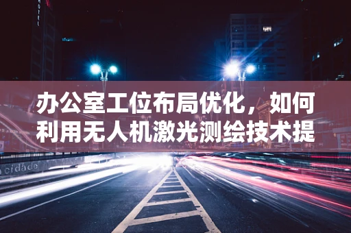办公室工位布局优化，如何利用无人机激光测绘技术提升空间效率？