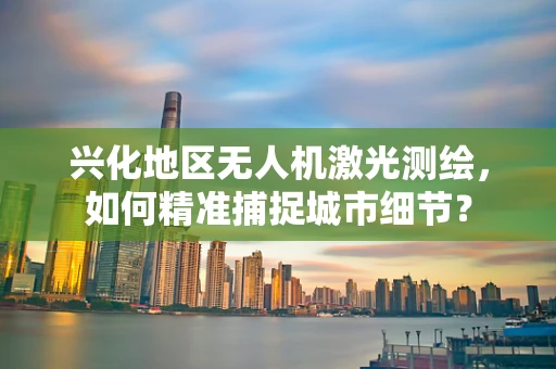 兴化地区无人机激光测绘，如何精准捕捉城市细节？