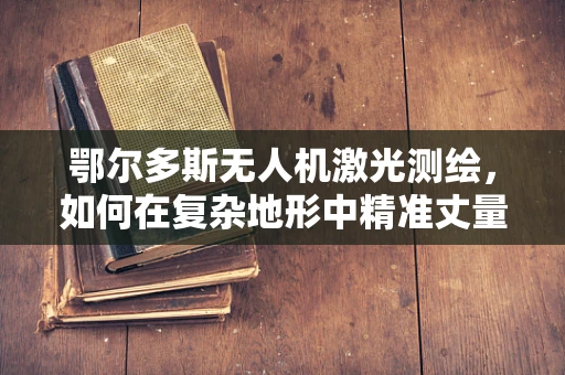 鄂尔多斯无人机激光测绘，如何在复杂地形中精准丈量大地？